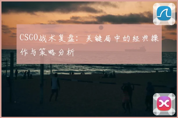 CSGO战术复盘：关键局中的经典操作与策略分析