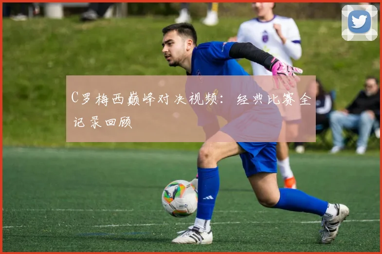 C罗梅西巅峰对决视频：经典比赛全记录回顾