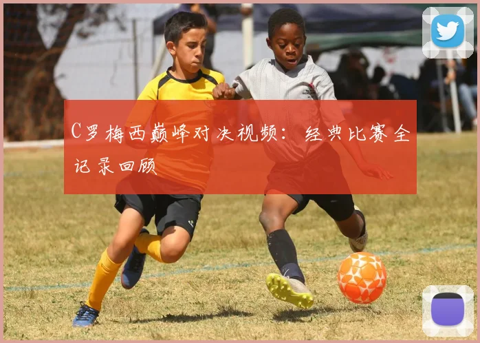 C罗梅西巅峰对决视频：经典比赛全记录回顾