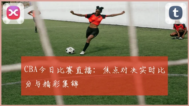 CBA今日比赛直播：焦点对决实时比分与精彩集锦