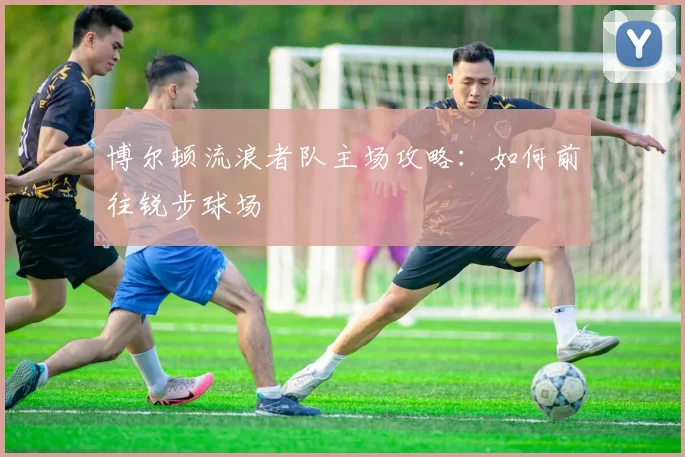 博尔顿流浪者队主场攻略：如何前往锐步球场