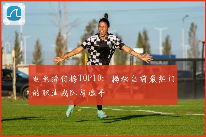 电竞排行榜TOP10：揭秘当前最热门的职业战队与选手