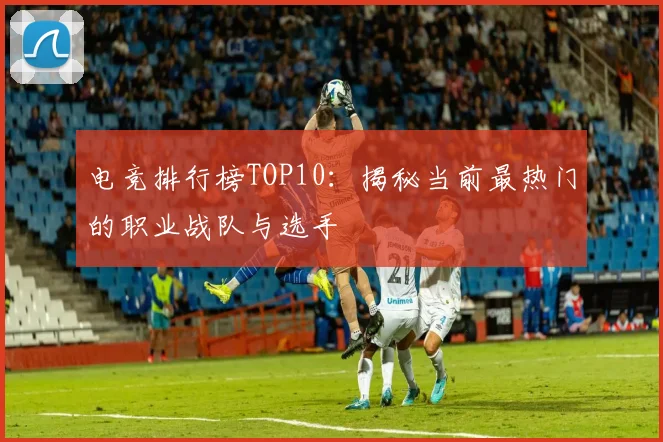 电竞排行榜TOP10：揭秘当前最热门的职业战队与选手