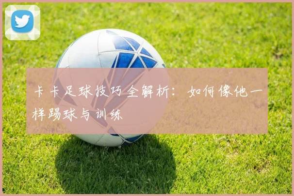 卡卡足球技巧全解析：如何像他一样踢球与训练