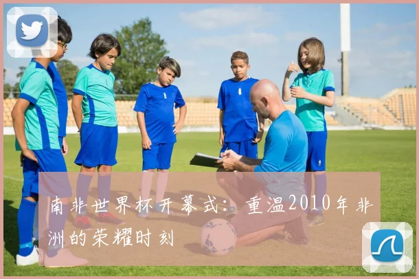 南非世界杯开幕式：重温2010年非洲的荣耀时刻