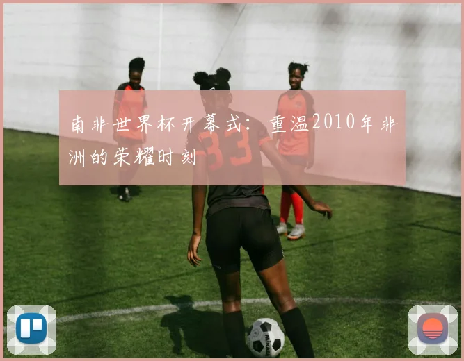 南非世界杯开幕式：重温2010年非洲的荣耀时刻